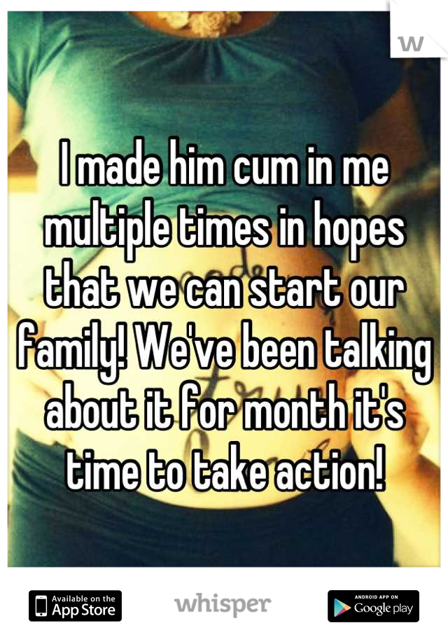 I made him cum in me multiple times in hopes that we can start our family! We've been talking about it for month it's time to take action!