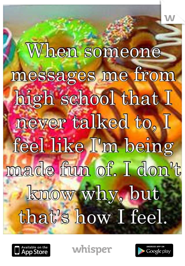 When someone messages me from high school that I never talked to, I feel like I'm being made fun of. I don't know why, but that's how I feel.