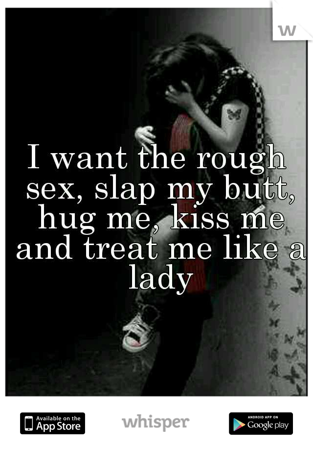 I want the rough sex, slap my butt, hug me, kiss me and treat me like a lady