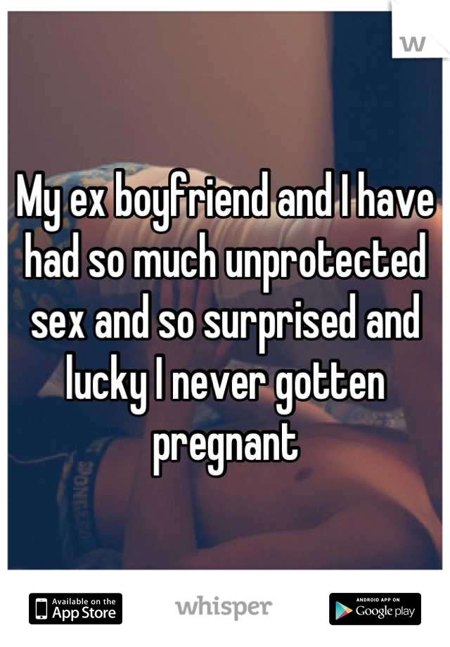 My ex boyfriend and I have had so much unprotected sex and so surprised and lucky I never gotten pregnant