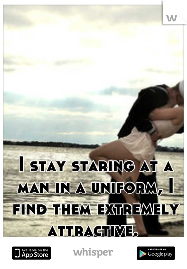 I stay staring at a man in a uniform, I find them extremely attractive. 