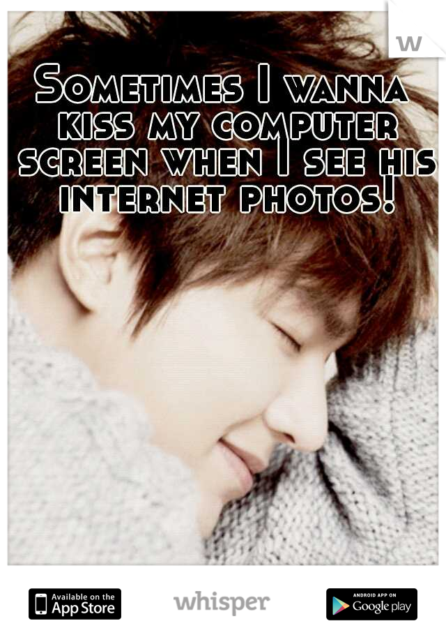 Sometimes I wanna kiss my computer screen when I see his internet photos!