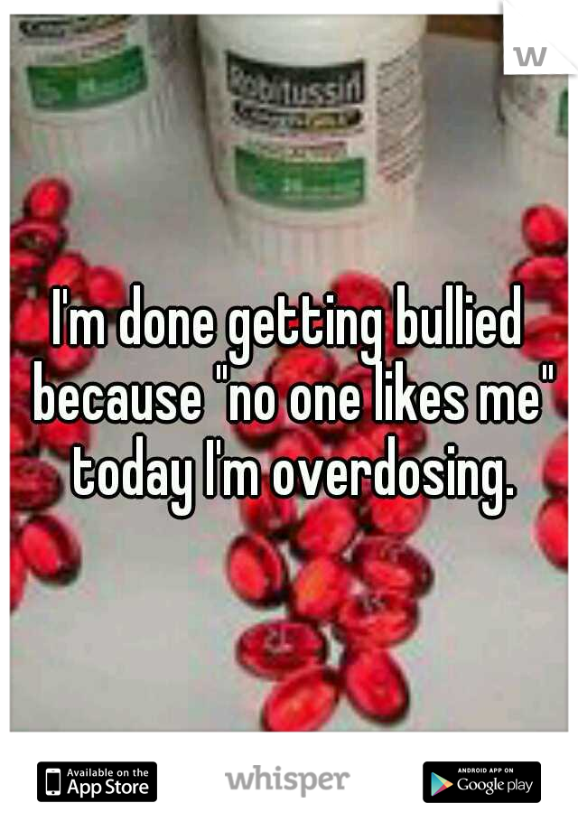 I'm done getting bullied because "no one likes me" today I'm overdosing.