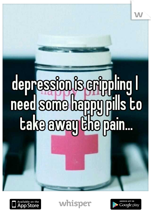 depression is crippling I need some happy pills to take away the pain...
