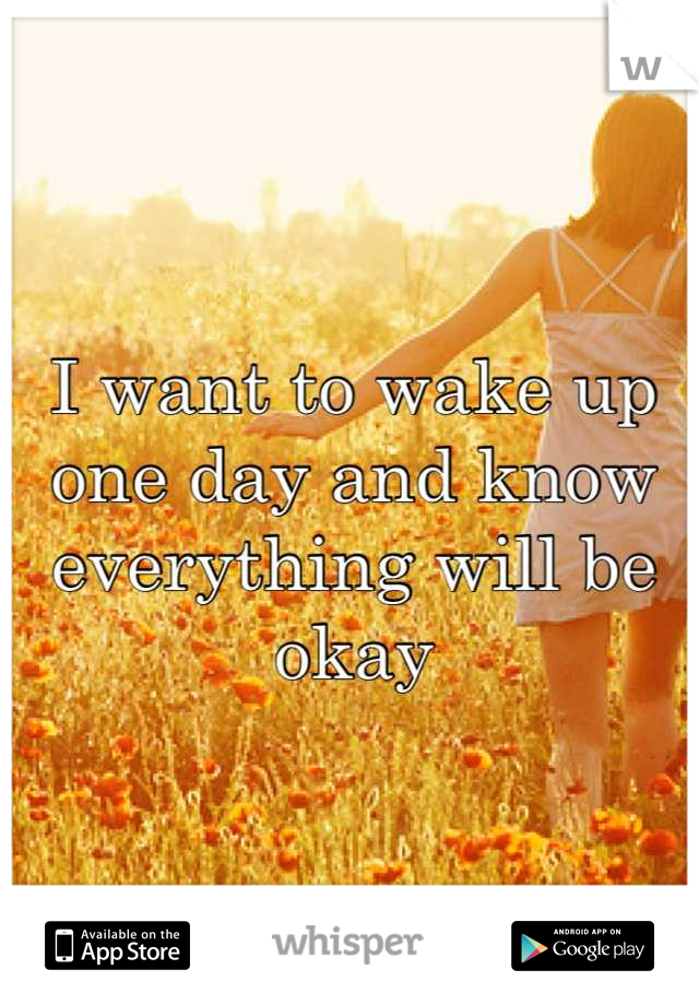 I want to wake up one day and know everything will be okay