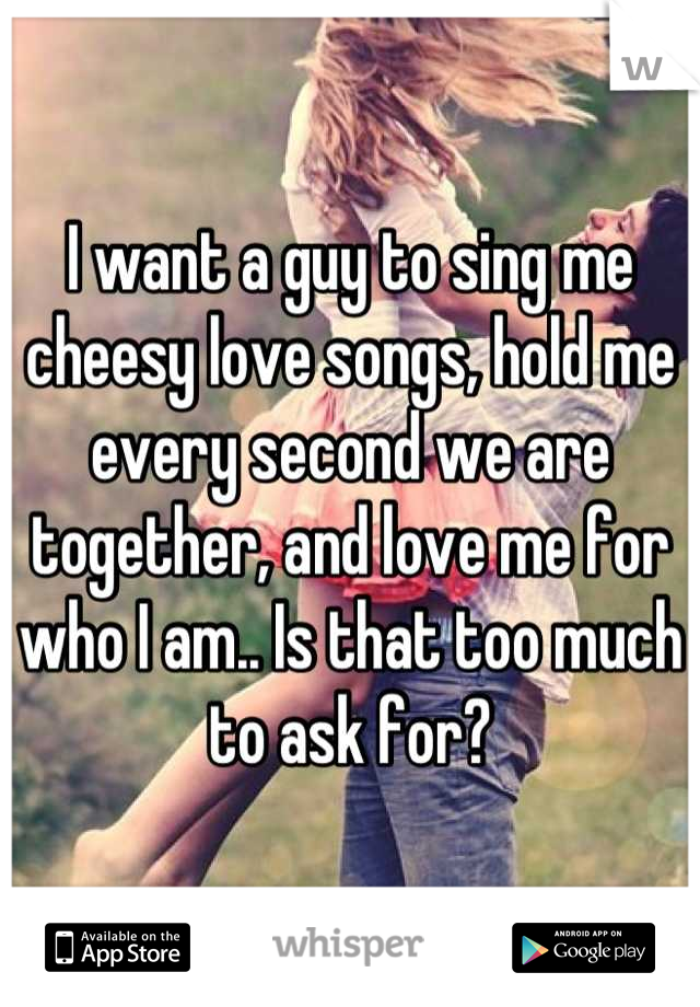 I want a guy to sing me cheesy love songs, hold me every second we are together, and love me for who I am.. Is that too much to ask for?