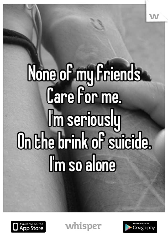 None of my friends
Care for me.
I'm seriously
On the brink of suicide.
I'm so alone 
