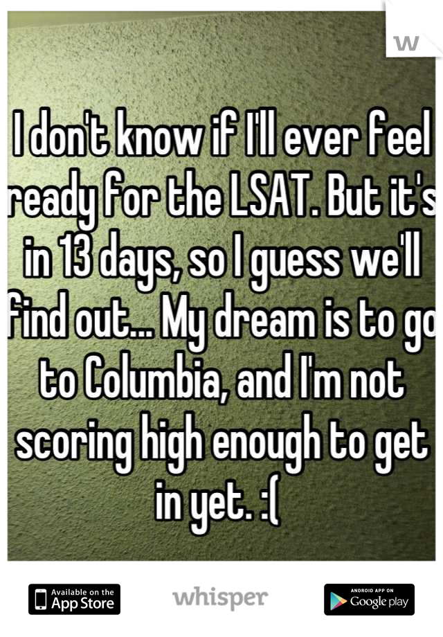 I don't know if I'll ever feel ready for the LSAT. But it's in 13 days, so I guess we'll find out... My dream is to go to Columbia, and I'm not scoring high enough to get in yet. :( 