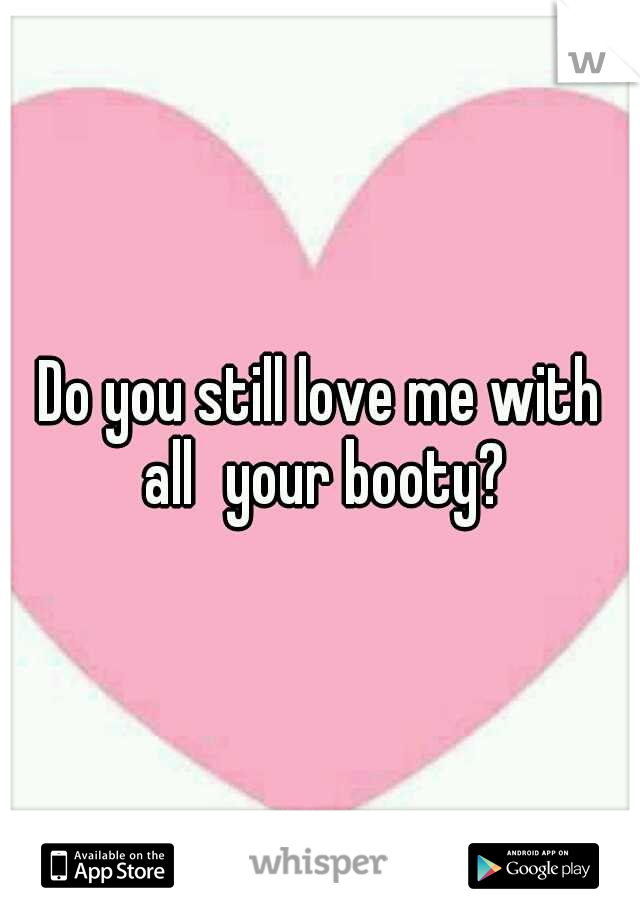 Do you still love me with all
your booty?