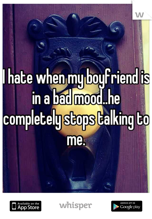 I hate when my boyfriend is in a bad mood..he completely stops talking to me.