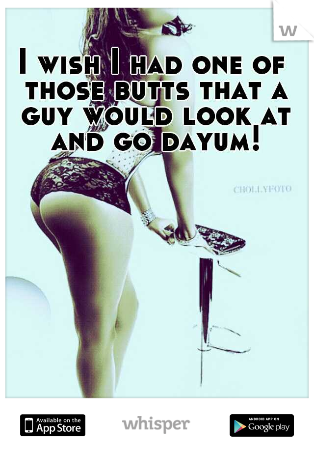 I wish I had one of those butts that a guy would look at and go dayum!