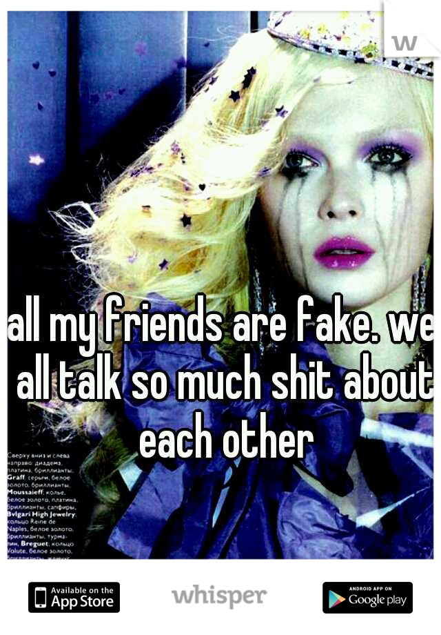 all my friends are fake. we all talk so much shit about each other