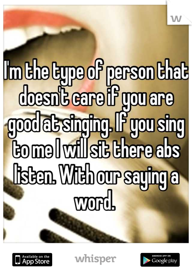 I'm the type of person that doesn't care if you are good at singing. If you sing to me I will sit there abs listen. With our saying a word. 