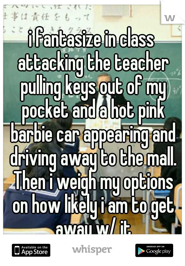i fantasize in class attacking the teacher pulling keys out of my pocket and a hot pink barbie car appearing and driving away to the mall. Then i weigh my options on how likely i am to get away w/ it