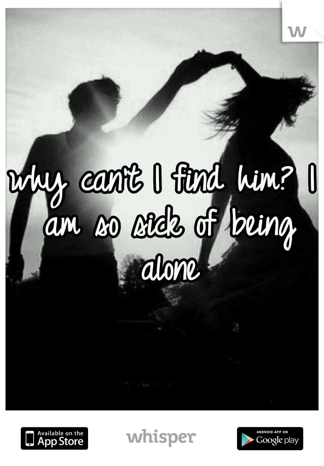 why can't I find him? I am so sick of being alone