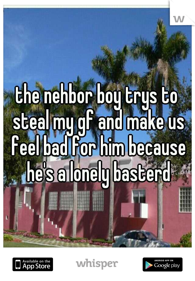the nehbor boy trys to steal my gf and make us feel bad for him because he's a lonely basterd