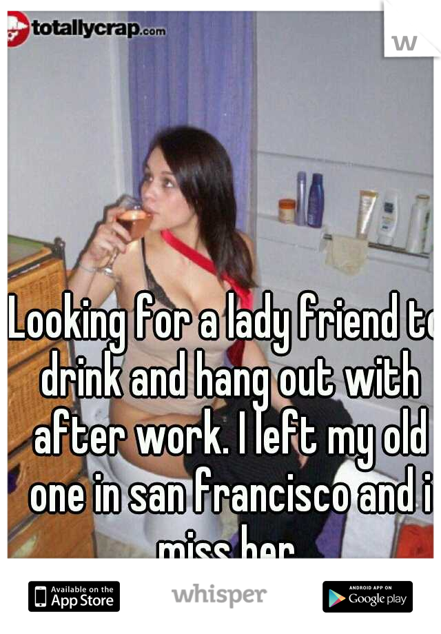 Looking for a lady friend to drink and hang out with after work. I left my old one in san francisco and i miss her.