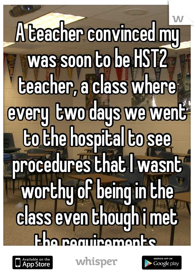 A teacher convinced my was soon to be HST2 teacher, a class where every  two days we went to the hospital to see procedures that I wasnt worthy of being in the class even though i met the requirements 