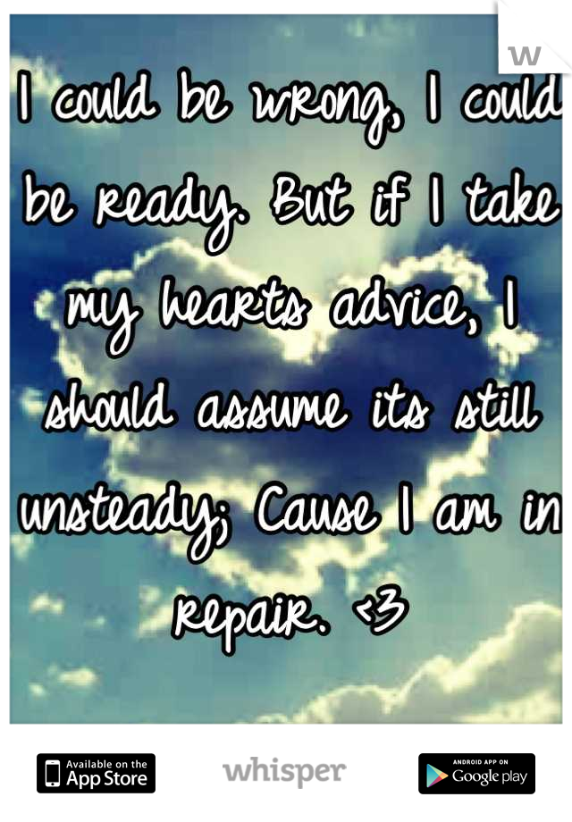 I could be wrong, I could be ready. But if I take my hearts advice, I should assume its still unsteady; Cause I am in repair. <3