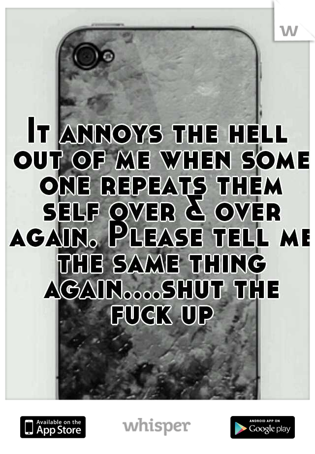 It annoys the hell out of me when some one repeats them self over & over again. Please tell me the same thing again....shut the fuck up