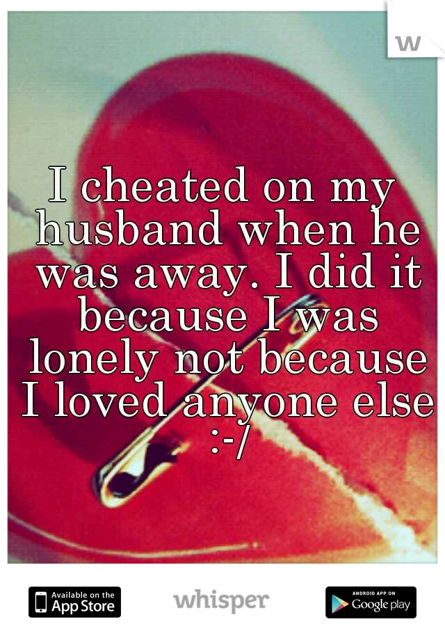 I cheated on my husband when he was away. I did it because I was lonely not because I loved anyone else :-/