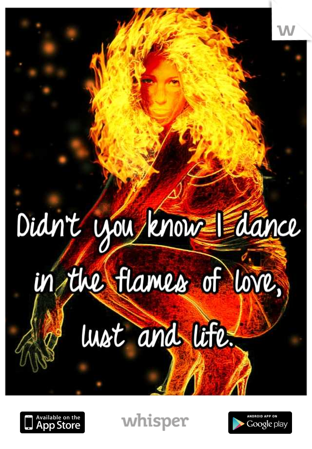 Didn't you know I dance in the flames of love, lust and life.