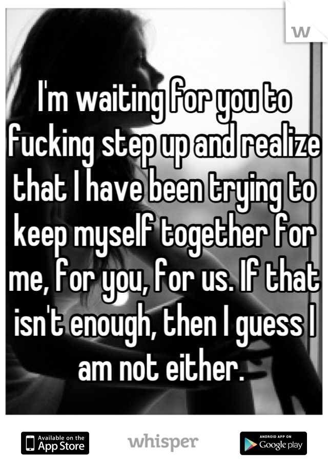 I'm waiting for you to fucking step up and realize that I have been trying to keep myself together for me, for you, for us. If that isn't enough, then I guess I am not either. 