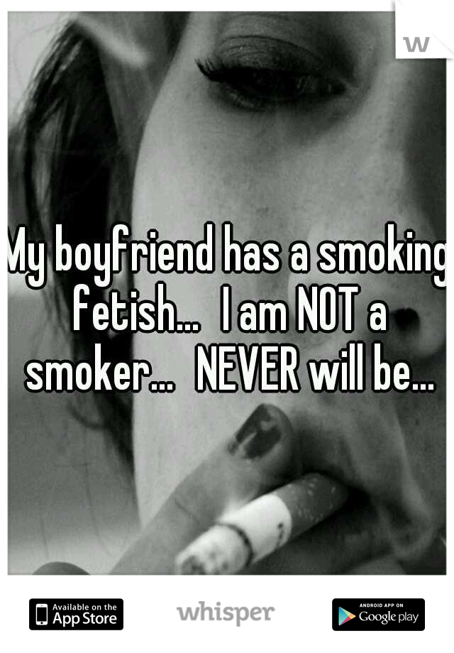 My boyfriend has a smoking fetish...
I am NOT a smoker...
NEVER will be...