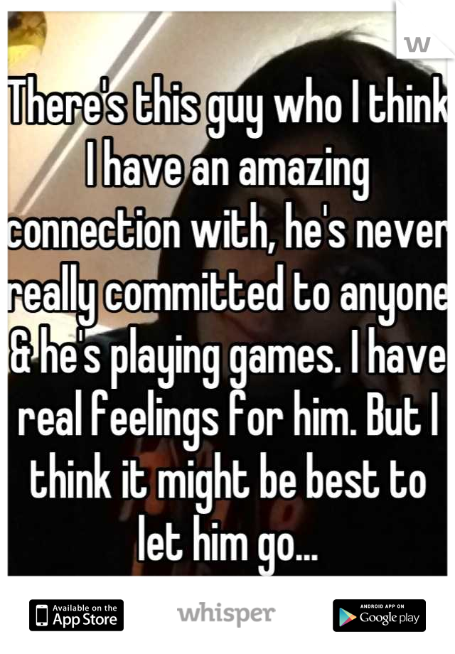 There's this guy who I think I have an amazing connection with, he's never really committed to anyone & he's playing games. I have real feelings for him. But I think it might be best to let him go...