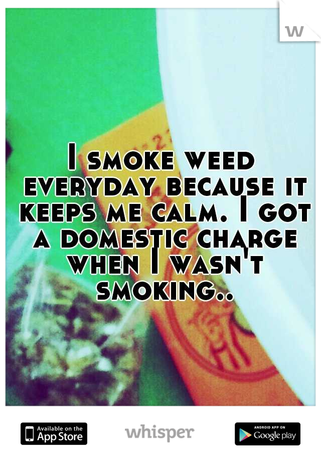 I smoke weed everyday because it keeps me calm. I got a domestic charge when I wasn't smoking..