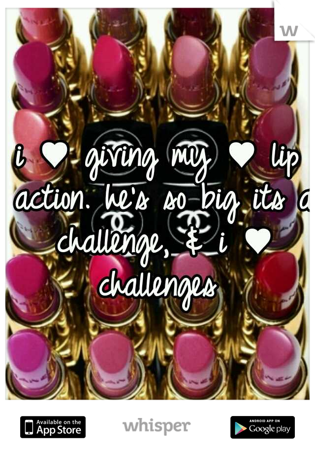 i ♥ giving my ♥ lip action. he's so big its a challenge, & i ♥ challenges 