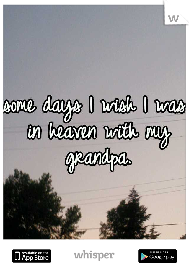 some days I wish I was in heaven with my grandpa.