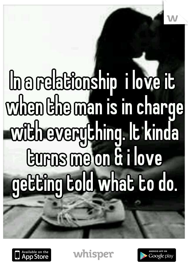 In a relationship  i love it when the man is in charge with everything. It kinda turns me on & i love getting told what to do.