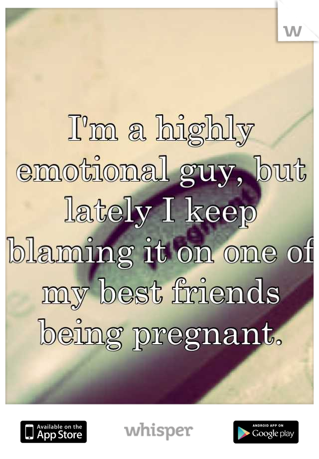 I'm a highly emotional guy, but lately I keep blaming it on one of my best friends being pregnant.