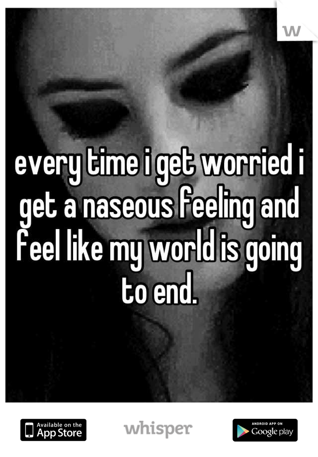 every time i get worried i get a naseous feeling and feel like my world is going to end.