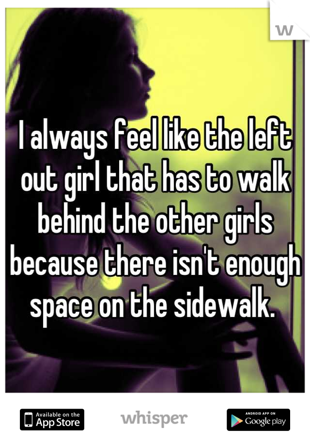 I always feel like the left out girl that has to walk behind the other girls because there isn't enough space on the sidewalk. 