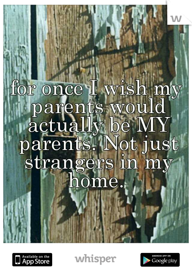 for once I wish my parents would actually be MY parents. Not just strangers in my home. 