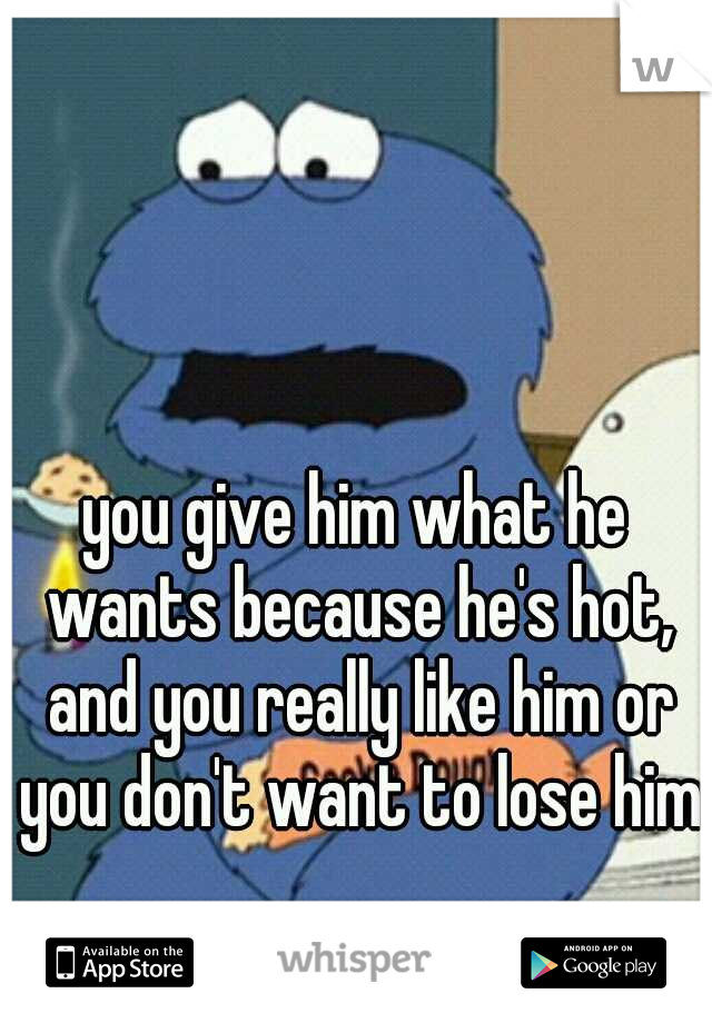 you give him what he wants because he's hot, and you really like him or you don't want to lose him.