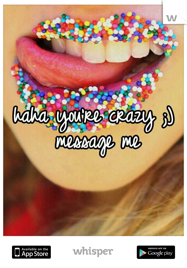 haha you're crazy ;) message me