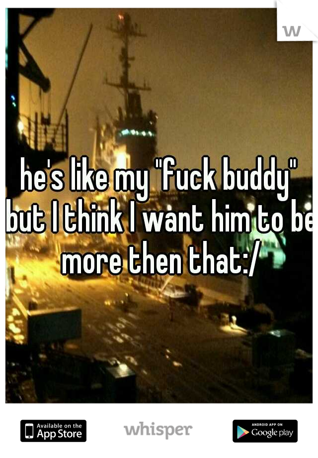 he's like my "fuck buddy" but I think I want him to be more then that:/