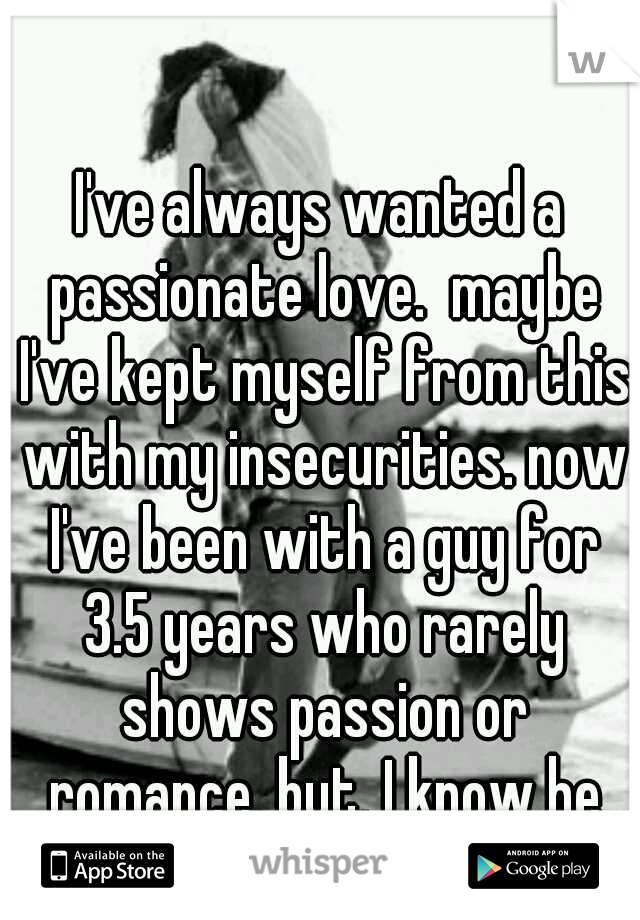 I've always wanted a passionate love.  maybe I've kept myself from this with my insecurities. now I've been with a guy for 3.5 years who rarely shows passion or romance, but, I know he truly loves me