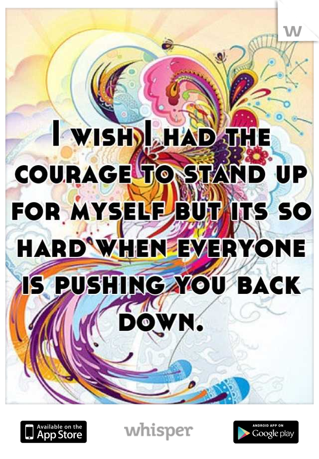I wish I had the courage to stand up for myself but its so hard when everyone is pushing you back down.