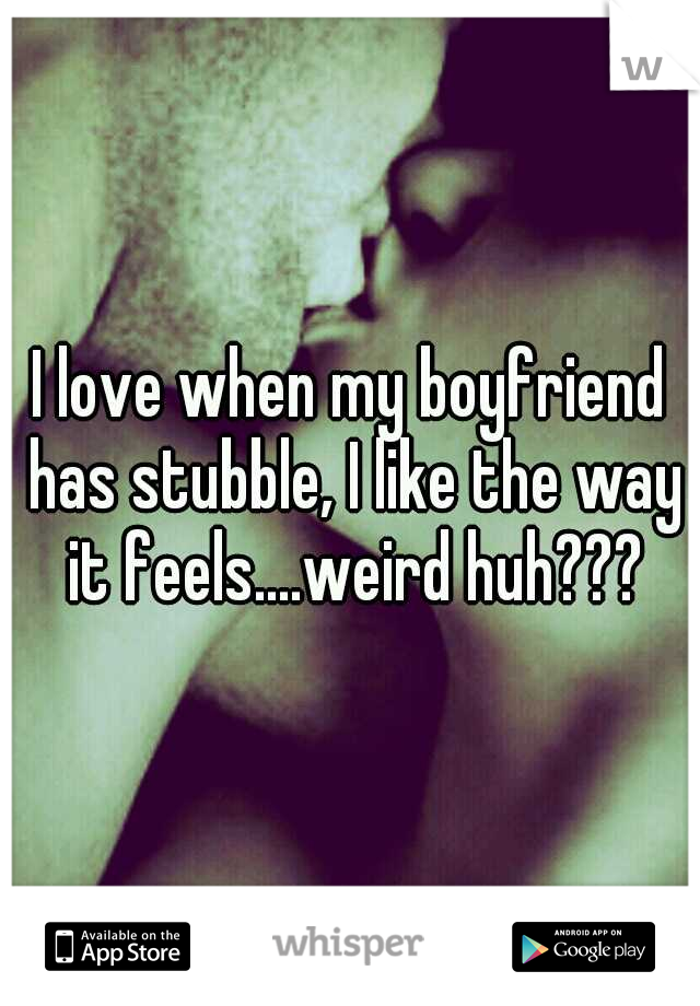 I love when my boyfriend has stubble, I like the way it feels....weird huh???