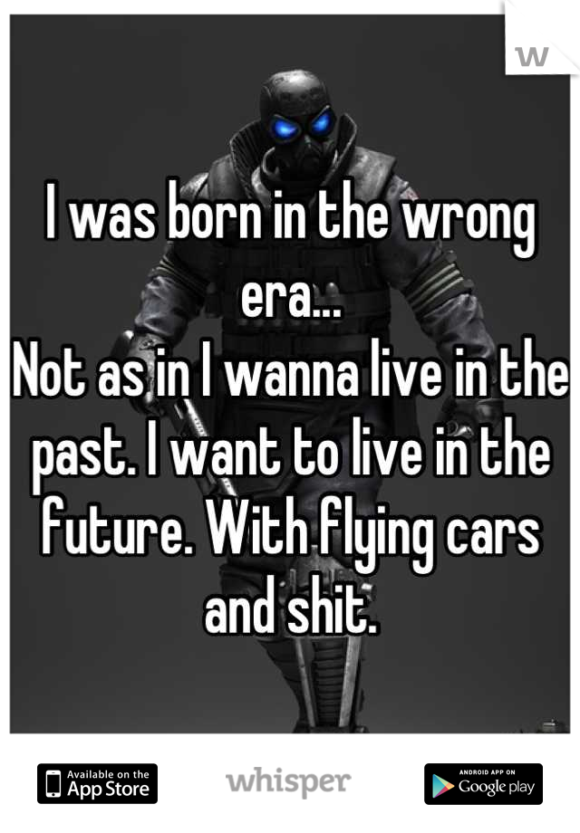 I was born in the wrong era... 
Not as in I wanna live in the past. I want to live in the future. With flying cars and shit.