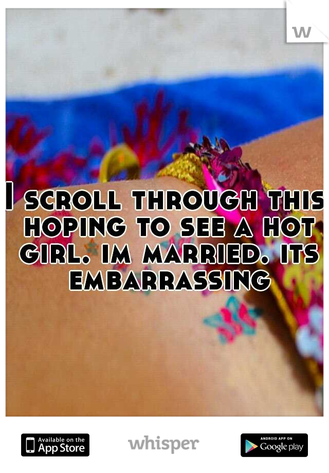 I scroll through this hoping to see a hot girl. im married. its embarrassing