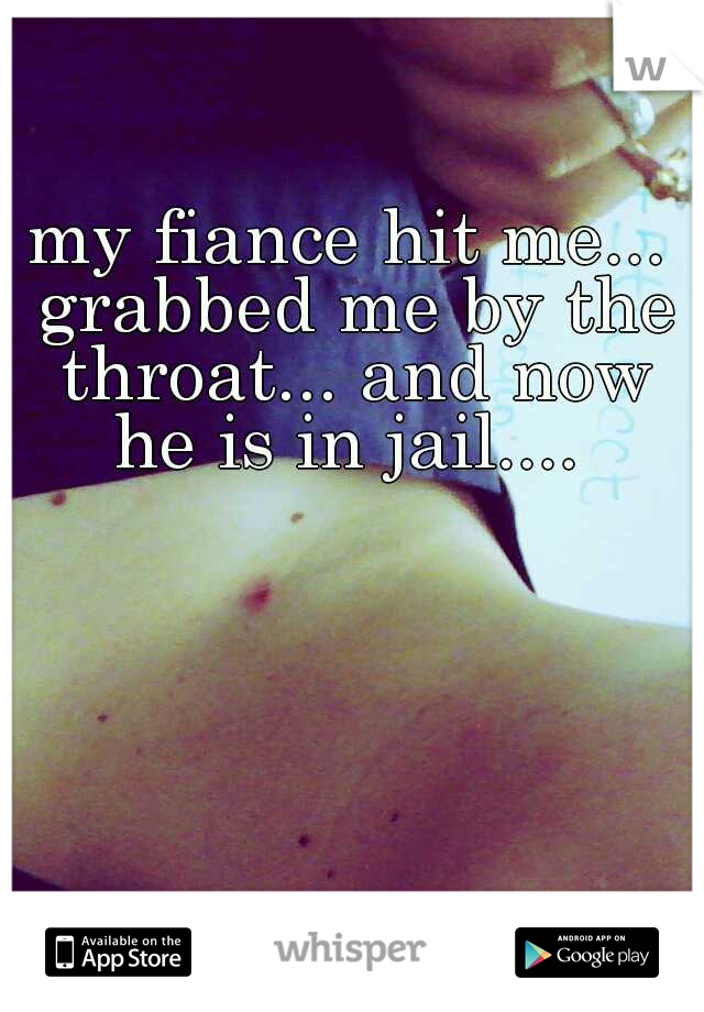 my fiance hit me... grabbed me by the throat... and now he is in jail.... 