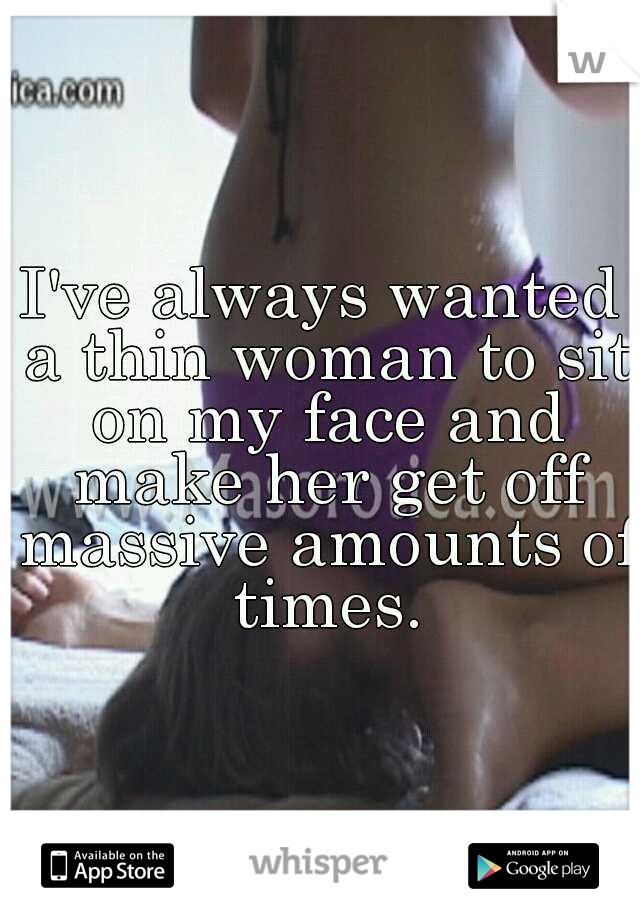I've always wanted a thin woman to sit on my face and make her get off massive amounts of times.