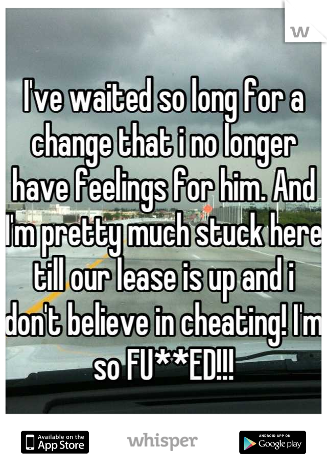 I've waited so long for a change that i no longer have feelings for him. And I'm pretty much stuck here till our lease is up and i don't believe in cheating! I'm so FU**ED!!!