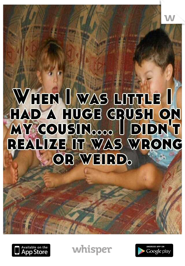 When I was little I had a huge crush on my cousin.... I didn't realize it was wrong or weird. 