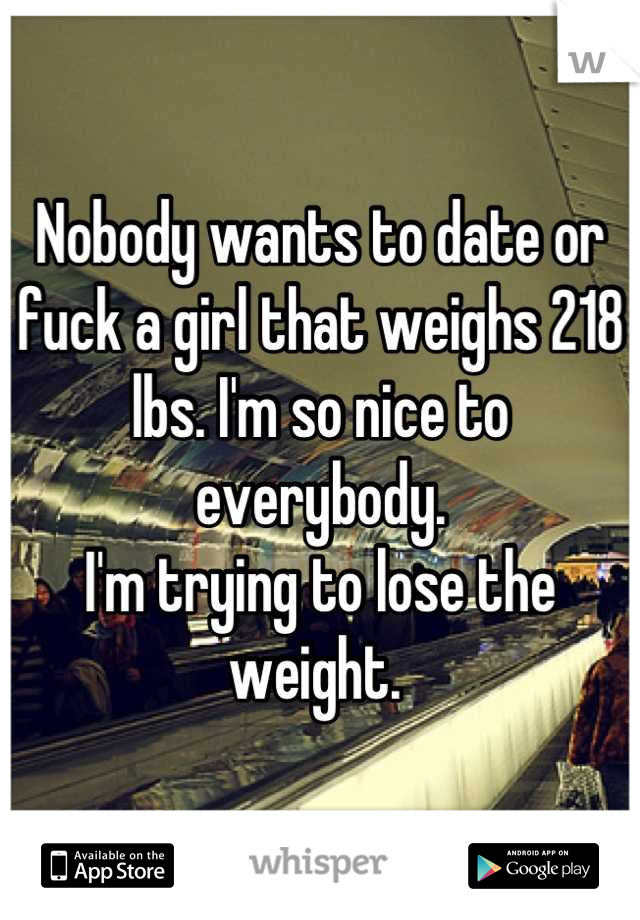 Nobody wants to date or fuck a girl that weighs 218 lbs. I'm so nice to everybody. 
I'm trying to lose the weight. 